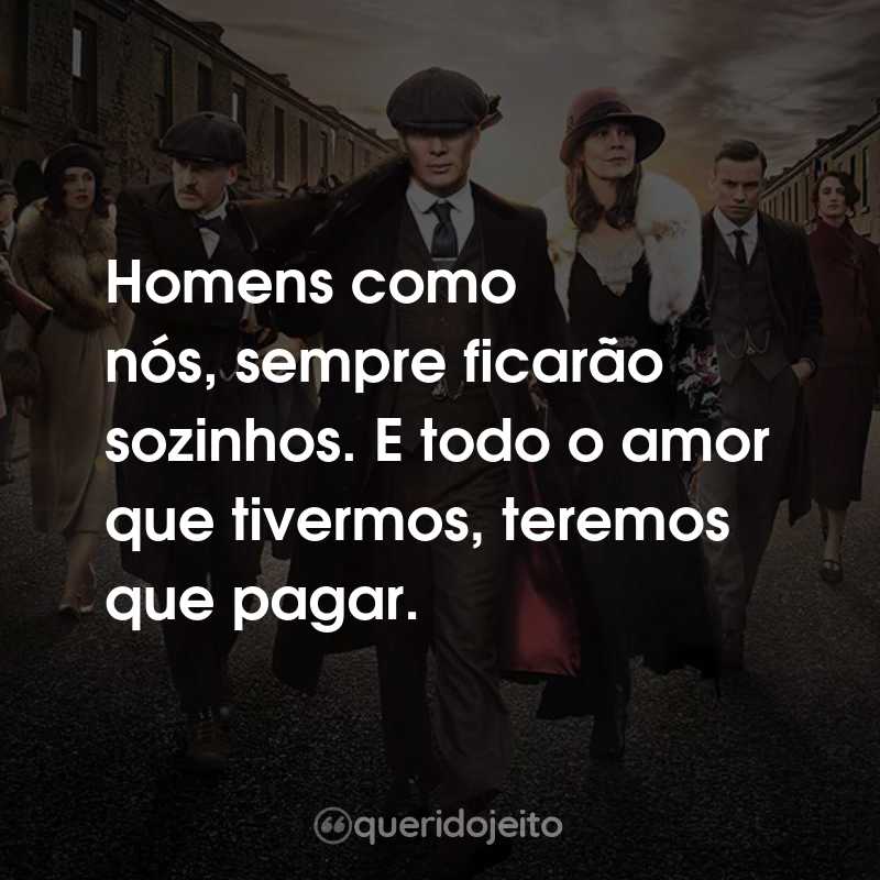 Frases da Série Peaky Blinders: Homens como nós, sempre ficarão sozinhos. E todo o amor que tivermos, teremos que pagar.