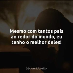 Mesmo com tantos pais ao redor do mundo, eu tenho o melhor deles!