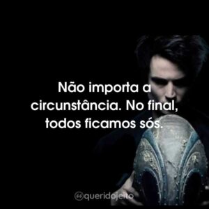 Não importa a circunstância. No final, todos ficamos sós.