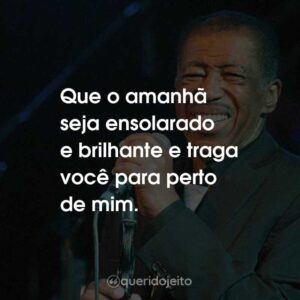 Que o amanhã seja ensolarado e brilhante e traga você para perto de mim.