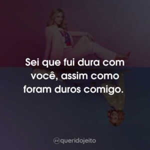 Sei que fui dura com você, assim como foram duros comigo.