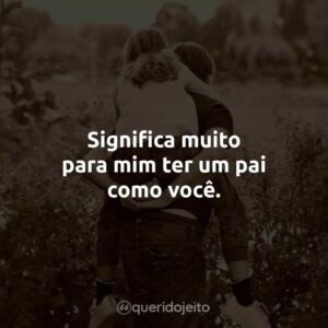 Significa muito para mim ter um pai como você.