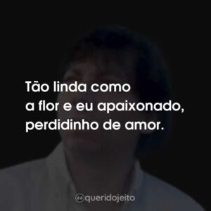 Tão linda como a flor e eu apaixonado, perdidinho de amor.