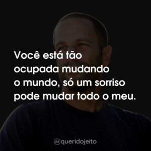 Você está tão ocupada mudando o mundo, só um sorriso pode mudar todo o meu.