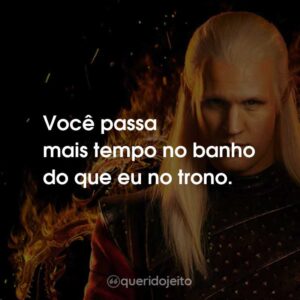 Você passa mais tempo no banho do que eu no trono.
