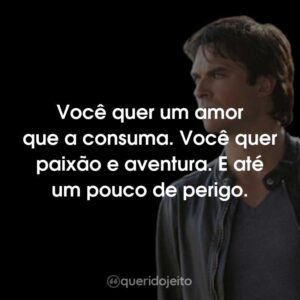 Você quer um amor que a consuma. Você quer paixão e aventura. E até um pouco de perigo.