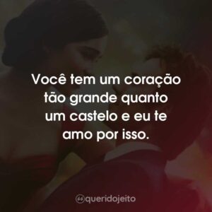 Você tem um coração tão grande quanto um castelo e eu te amo por isso.