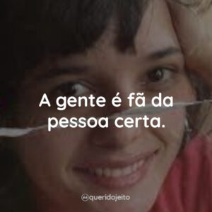 A gente é fã da pessoa certa.
