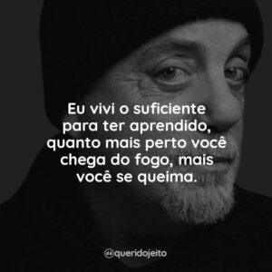 Eu vivi o suficiente para ter aprendido, quanto mais perto você chega do fogo, mais você se queima.