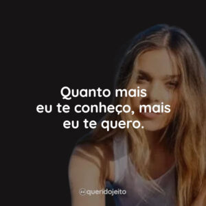 Quanto mais eu te conheço, mais eu te quero.