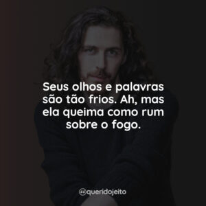 Seus olhos e palavras são tão frios. Ah, mas ela queima como rum sobre o fogo.