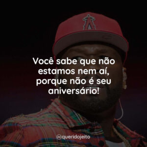 Você sabe que não estamos nem aí, porque não é seu aniversário!