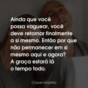 Ainda que você possa vaguear, você deve retornar finalmente a si mesmo. Então por que não permanecer em si mesmo aqui e agora? A graça estará lá o tempo todo.