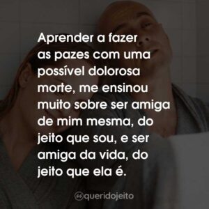 Aprender a fazer as pazes com uma possível dolorosa morte, me ensinou muito sobre ser amiga de mim mesma, do jeito que sou, e ser amiga da vida, do jeito que ela é.