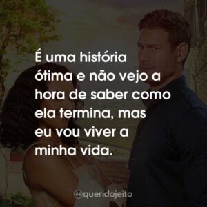 É uma história ótima e não vejo a hora de saber como ela termina, mas eu vou viver a minha vida.