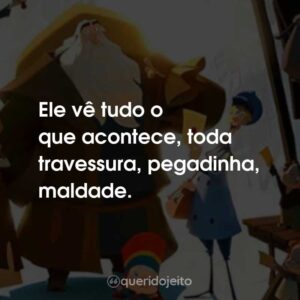 Ele vê tudo o que acontece, toda travessura, pegadinha, maldade.