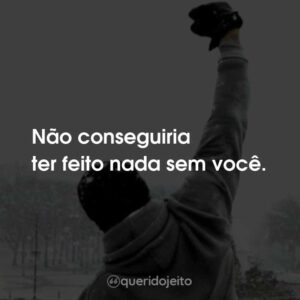Não conseguiria ter feito nada sem você.