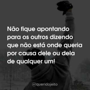 Não fique apontando para os outros dizendo que não está onde queria por causa dele ou dela de qualquer um!