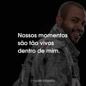 Nossos momentos são tão vivos dentro de mim.