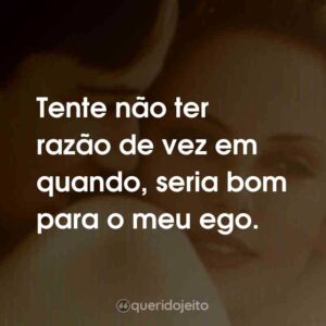 Tente não ter razão de vez em quando, seria bom para o meu ego.