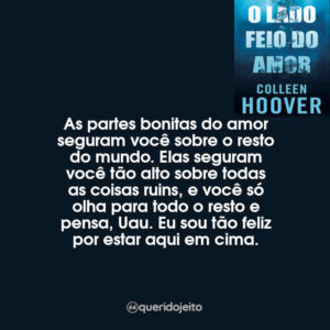 As partes bonitas do amor seguram você sobre o resto do mundo. Elas seguram você tão alto sobre todas as coisas ruins, e você só olha para todo o resto e pensa, Uau. Eu sou tão feliz por estar aqui em cima.