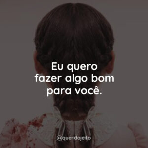 Eu quero fazer algo bom para você.