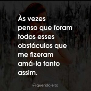Às vezes penso que foram todos esses obstáculos que me fizeram amá-la tanto assim.
