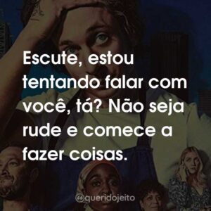Escute, estou tentando falar com você, tá? Não seja rude e comece a fazer coisas.