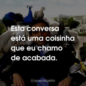 Esta conversa está uma coisinha que eu chamo de acabada.