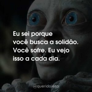 Eu sei porque você busca a solidão. Você sofre. Eu vejo isso a cada dia.