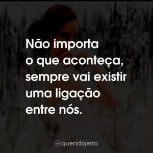 Não importa o que aconteça, sempre vai existir uma ligação entre nós.