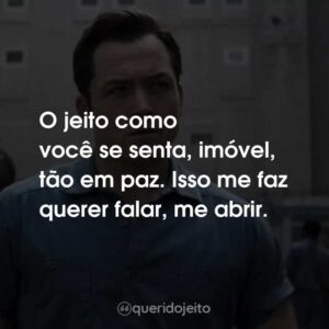 O jeito como você se senta, imóvel, tão em paz. Isso me faz querer falar, me abrir.