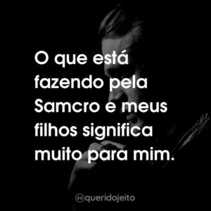 O que está fazendo pela Samcro e meus filhos significa muito para mim.