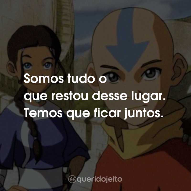 Frases da Série Avatar: A Lenda de Aang: Somos tudo o que restou desse lugar. Temos que ficar juntos.