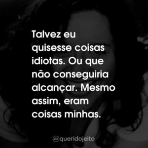 Talvez eu quisesse coisas idiotas. Ou que não conseguiria alcançar. Mesmo assim, eram coisas minhas.
