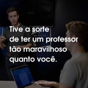 Tive a sorte de ter um professor tão maravilhoso quanto você.