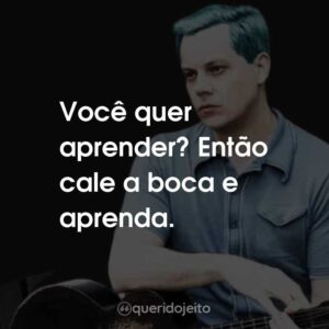 Você quer aprender? Então cale a boca e aprenda.