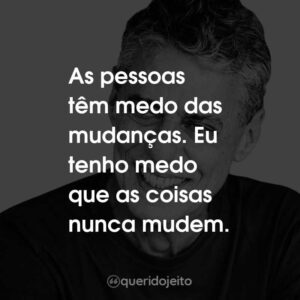 As pessoas têm medo das mudanças. Eu tenho medo que as coisas nunca mudem.