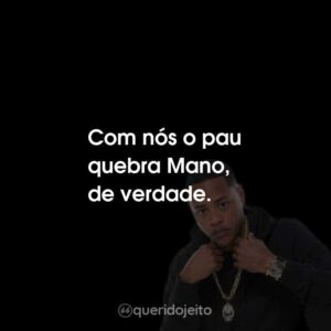Com nós o pau quebra Mano, de verdade.
