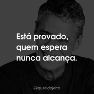 Está provado, quem espera nunca alcança.