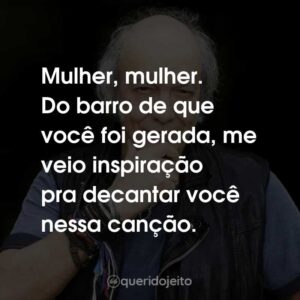 Mulher, mulher. Do barro de que você foi gerada, me veio inspiração pra decantar você nessa canção.