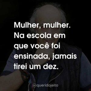 Mulher, mulher. Na escola em que você foi ensinada, jamais tirei um dez.