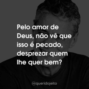 Pelo amor de Deus, não vê que isso é pecado, desprezar quem lhe quer bem?