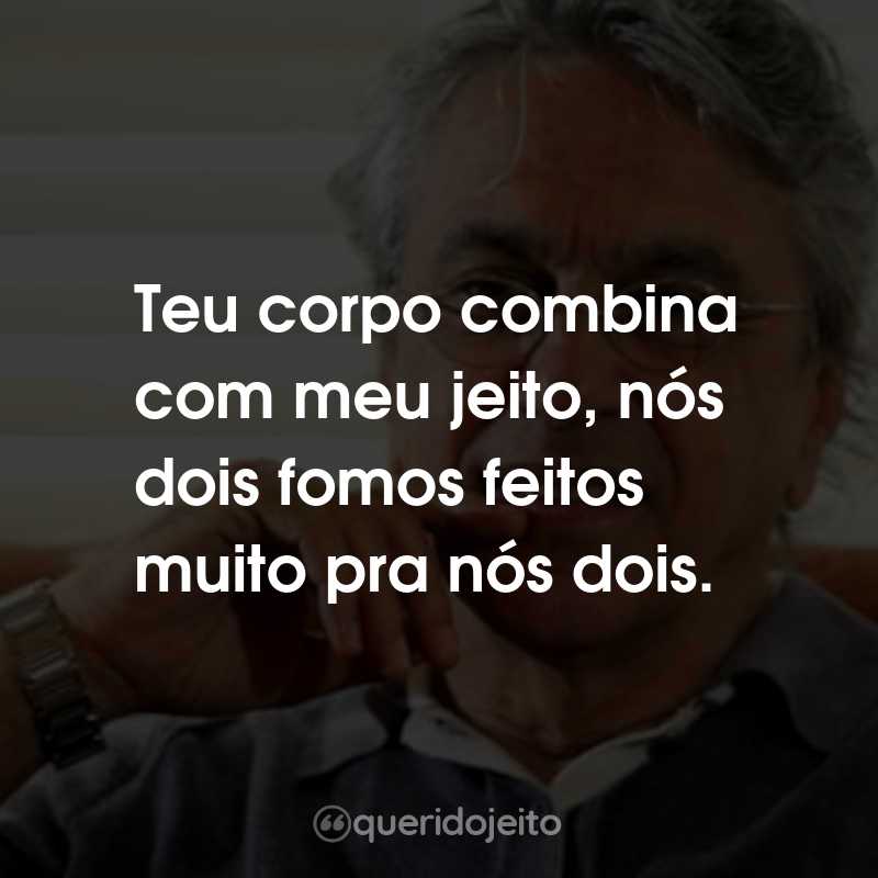 Frases do Caetano Veloso: Teu corpo combina com meu jeito, nós dois fomos feitos muito pra nós dois.