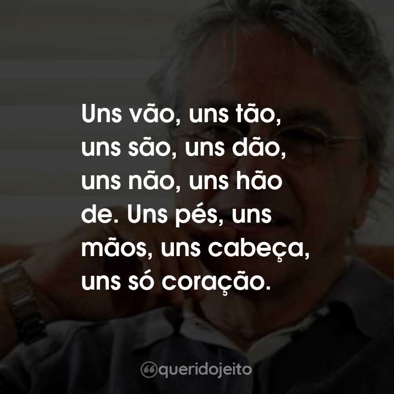 Frases do Caetano Veloso: Uns vão, uns tão, uns são, uns dão, uns não, uns hão de. Uns pés, uns mãos, uns cabeça, uns só coração.
