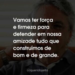 Vamos ter força e firmeza para defender em nossa amizade tudo que construímos de bom e de grande.