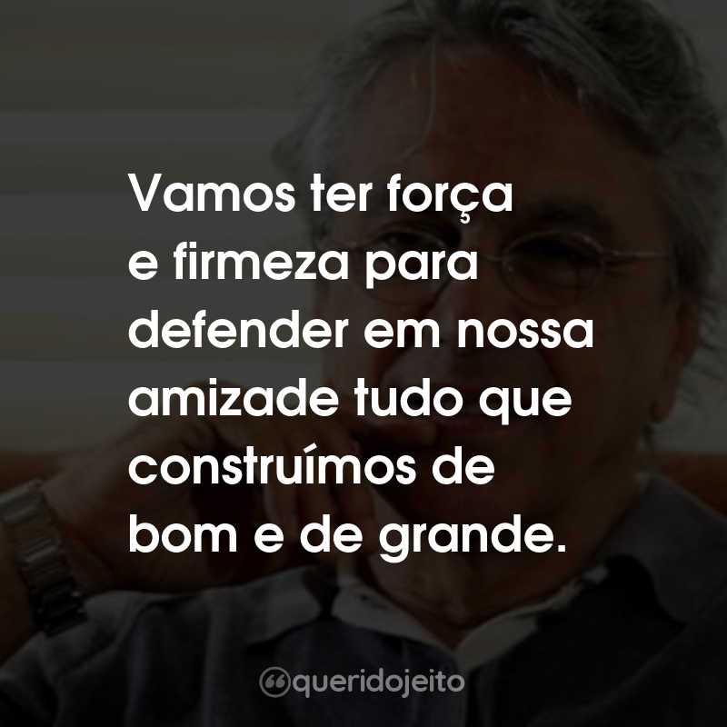 Frases do Caetano Veloso: Vamos ter força e firmeza para defender em nossa amizade tudo que construímos de bom e de grande.
