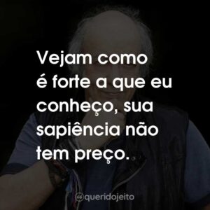 Vejam como é forte a que eu conheço, sua sapiência não tem preço.