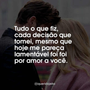 Tudo o que fiz, cada decisão que tomei, mesmo que hoje me pareça lamentável foi foi por amor a você.