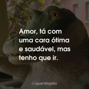 Amor, tá com uma cara ótima e saudável, mas tenho que ir.